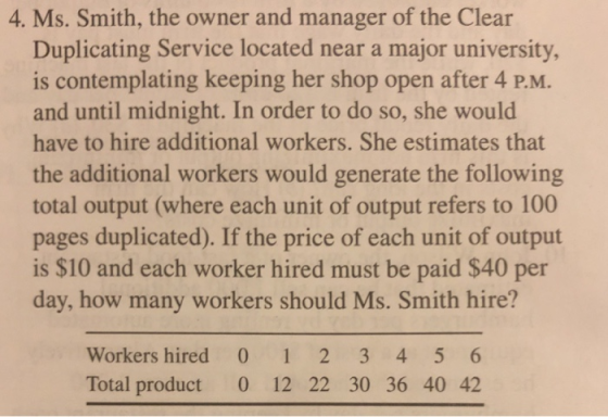 4. Ms. Smith, the owner and manager of the Clear Duplicating Service located near a major university is contemplating keeping her shop open after 4 P.M. and until midnight. In order to do so, she would have to hire additional workers. She estimates that the additional workers would generate the following total output (where each unit of output refers to 100 pages duplicated). If the price of each unit of output is $10 and each worker hired must be paid $40 per day, how many workers should Ms. Smith hire? Workers hired 0 1 2 3 4 5 6 Total product 0 12 22 30 36 40 42