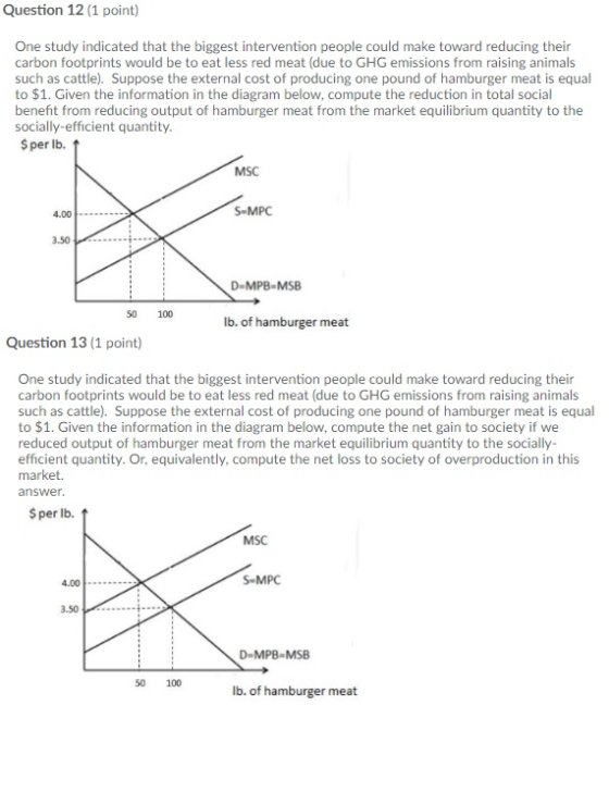 Question 12 (1 point) One study indicated that the biggest intervention people could make toward reducing their carbon footprints would be to eat less red meat (due to GHG emissions from raising animals such as cattle). Suppose the external cost of producing one pound of hamburger meat is equal to $1. Given the information in the diagram below, compute the reduction in total social benefit from reducing output of hamburger meat from the market equilibrium quantity to the socially-efficient quantity $per lb. MSC S-MPC 4.00- .50. D-MPB-MSB 50 100 lb. of hamburger meat Question 13 (1 point) One study indicated that the biggest intervention people could make toward reducing their carbon footprints would be to eat less red meat (due to GHG emissions from raising animals such as cattle). Suppose the external cost of producing one pound of hamburger meat is equal to $1. Given the information in the diagram below, compute the net gain to society if we reduced output of hamburger meat from the market equilibrium quantity to the socially efficient quantity. Or, equivalently, compute the net loss to society of overproduction in this market. answer $per lb. MSC S-MPC 4.00. 3.50 D-MPB-MSB 50 100 lb. of hamburger meat