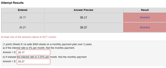 Attempt Results Entered Answer Preview Result 26.17 26.17 incorrect 26.27 26.27 incorrect At least one of the answers above is NOT correct 1 point) Sheds R Us sells $900 sheds on a monthly payment plan over 3 years. a) If the interest rate is 3% per month, find the monthly payment. Answer S 26.17 b) If instead the interest rate is 3.25% per month, find the monthly payment Answer $ 26.27