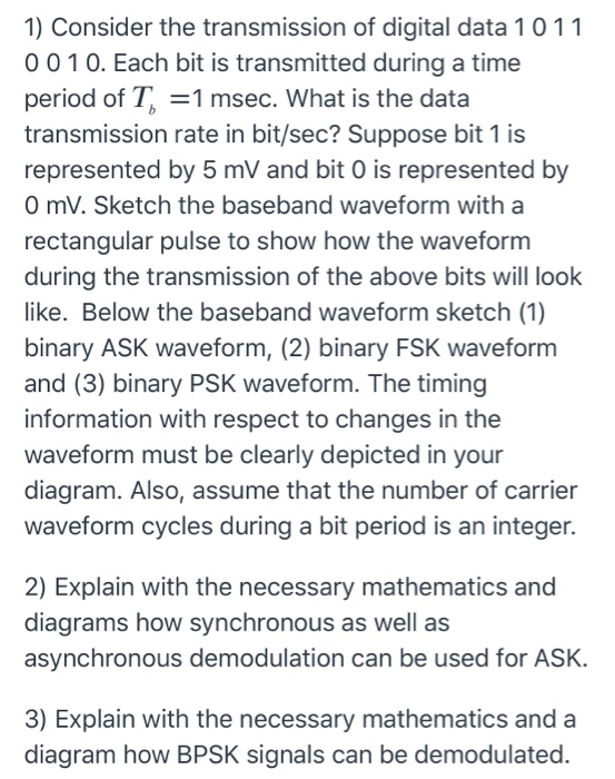 1) Consider the transmission of digital data 1011 0010. Each bit is transmitted during a time period of T = 1 msec. What is t