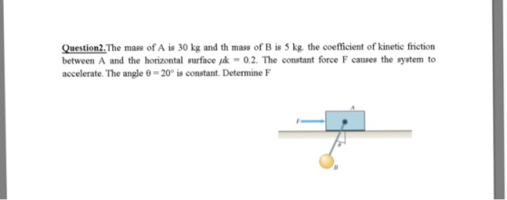 Question2.The mass of A is 30 kg and th mass of B is 5 kg. the coefficient of kinetic friction between A and the horizontal surface,k = 0.2. The constant force F causes the system to accelerate. The angle θ = 20° is constant. Determine F