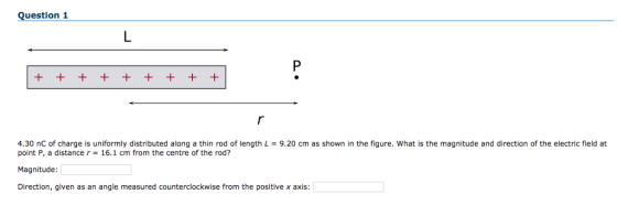 Question 1 4.30 nC of charge is uniformly distributed along a thin rod of length L 9.20 cm as shown in the figure. What is the magnitude and direction of the electric field at point P, a distancer 16.1 cm from the centre of the rod? Magnitude Direction, given as an angle measured counterclockwise from the positive x axis