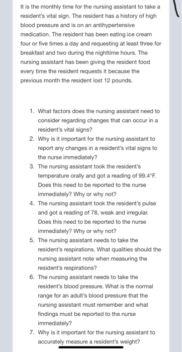 It is the monthly time for the nursing assistant to take a residents vital sign. The resident has a history of high blood pr