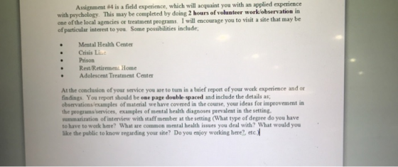 Assignment #4 is a field experience, which will acquaint you with an applied experience with psychology. This may be completed by doing 2 hours of volunteer work/observation in one of the local agencies or treatment programs. I will encourage you to visit a site that may be of particular interest to you. Some possibilities include . Mental Health Center Crisis Line Prison Rest/Retirement Home . Adolescent Treatment Center At the conclusion of your service you are to tun in a brief report of your work experience and or findings. You report should be one page double-spaced and include the details as observations/examples of material we have covered in the course, your ideas for improvement in the programs/services, examples of mental health diagnoses prevalent in the setting. summarization of interview with staff member at the setting (What type of degree do you have to have to work here? What are common mental health issues you deal with? What would you like the public to know regarding your site? Do you enjoy working here?, etc