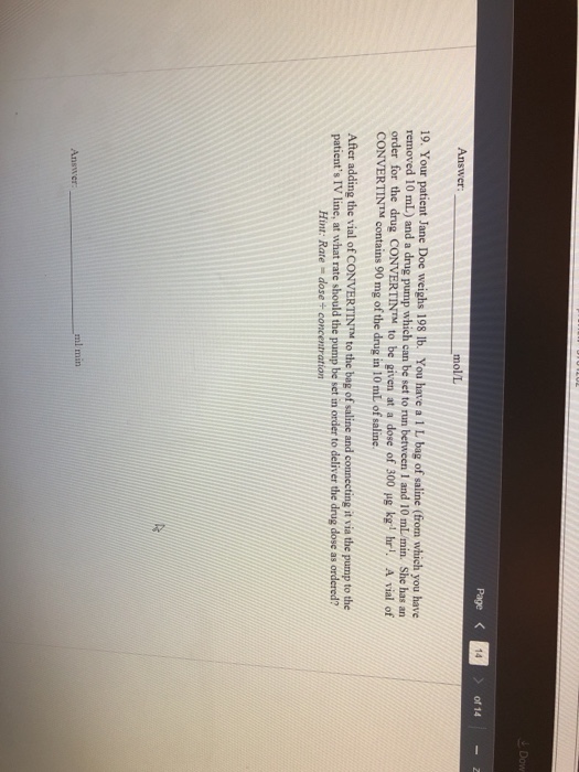 Page < 14 of 14 mol/L 19. Your patient Jane Doe weighs 198 lb. You have a 1 L bag of saline (from which you have removed 10 mL) and a drug pump which can be set to run between 1 and 10 mL/min. She has an order for the drug CONVERTİN™ to be given at a dose of 300 μg kg 1 hr. A vial of CONVERTIN™ contains 90 mg of the drug in 10 mL of saline. After adding the vial of CONVERTINTM to the bag of saline and connecting it via the pump to the patients IV line, at what rate should the pump be set in order to deliver the drug dose as ordered? Hint: Rate dose+ concentration ml min Answer