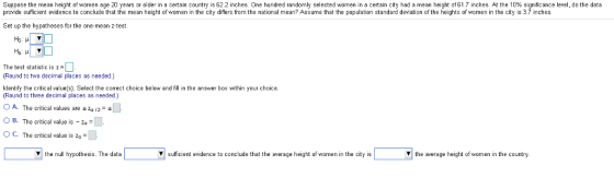 Suppose the mean heigh of women age 20 years or older n a ce ar country is 62.2 inches. One hundred random selected women in a certa city had a mean height of 5 T inches. A he % significance provide sufficient evidence to conclude that the mean height of women in the city differs from the national mean? Assume that the population standard deviation of the heights of women in the city is 3.7 inches. e data Set up the hypotheses for the one-mean z-test. Ho: μ The test statistic is z Round to two decimal places as needed.) Identify the critic al value(s). Select the correct choice below and fill in the answer box within your choice (Round to three decimal places as needed) O A. The critical values are a 12-+ O B. The critical value is-4° O C. The critical value is zg- the null hypothesis. The data V sufficient evidence to conclude that the average height of women in the city is the average height of women in the country.