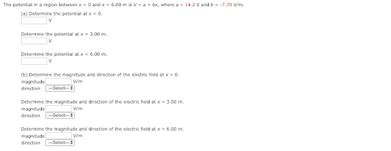 The potential in a region between x 0 andx 6.00 m is V a t bx, where a 14.2 V and b-7.70 V/m. (a) Determine the potential at x = 0. Determine the potential at x 3.00 m Determine the potential at x 6.00 m. (b) Determine the magnitude and direction of the electric field at x = 0. magnitude direction Select V/m Determine the magnitude and direction of the electric field at x 3.00 m magnitude V/m direction Select Determine the magnitude and direction of the electric field at x = 6.00 m. magnitude directionSelect V/m