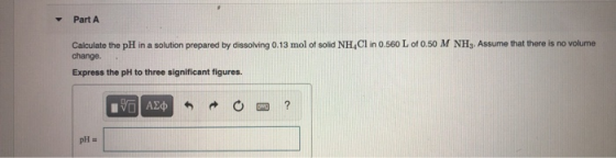 V Part A Calculate the pH in a solution prepared by dissolving 0.13 mol of solid NH,Cl in 0.560 L of 0.50 M NH, Assume that t
