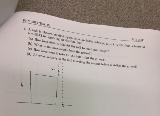 PHY 2053 Test #1 2019-01-30 4. A ball is thrown straight upwards at an initial velocity, to 8.75 f, from a h = 55.12 m. Ignoring air friction, find (a) How long does it take for the ball to reach max height? (b) What is the max height from the ground? (c) How long does it take for the ball to hit the ground? (d) At what ve locity is the ball traveling the instant before it strikes the ground? v.