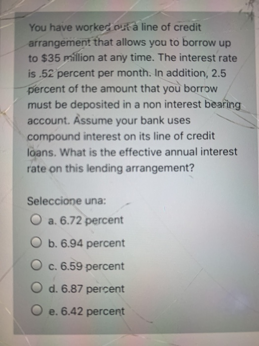You have worked on a line of credit arrangement that allows you to borrow up to $35 million at any time. The interest rate is