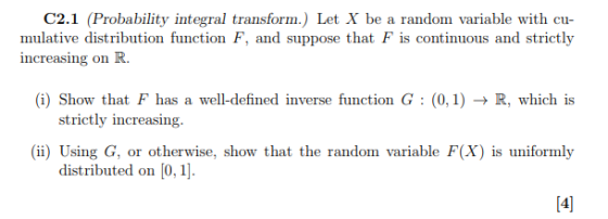 C2.1 (Probability integral transform.) Let X be a random variable with cu mulative distribution function F, and suppose that F is continuous and strictly increasing on R. (i) Show that F has a well-defined inverse function G : (0,1) → R, which is (ii) Using G, or otherwise, show that the random variable F(X) is uniformly 시 strictly increasing distributed on [0,1