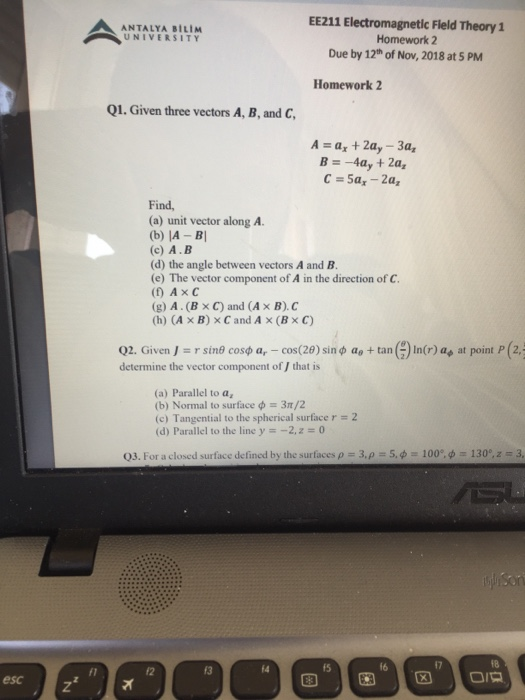 ЕЕ211 Electromagnetic Field Theory 1 Homework 2 Due by 12th of Nov, 2018 at 5 PM ANTALYA BILIM UNIVERSITY Homework 2 Q1. Given three vectors A, B, and C A-a +2a, -3a, Find (a) unit vector along A. (b) IA -BI (c) A.B (d) the angle between vectors A and B (e) The vector component of A in the direction of C. (f) AxC (g) A. (x C) and (A x B).C (h) (A x B) x C and A x (Bx C) Q2. Given J :: r sinf cosφ ar-cos(29) sin φ ae + tan ( determine the vector component of / that is ) In(r) a. at point P (2,4 (a) Parallel to a, (b) Normal to surface ф-3 /2 (c) Tangential to the spherical surface r (d) Parallel to the line y-2,z 0 2 03. For a closed surface defined by the surfaces 3, f 5, ф-, 100, ф 130, z-: 3 14 f5 f6 esc