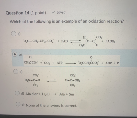 Question 14 (1 point) Saved Which of the following is an example of an oxidation reaction? O a) 02C-CH2-CH2-CO2 + FAD = н со,