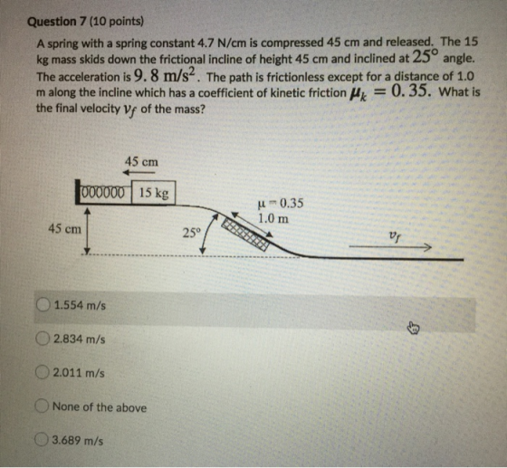 Question 7 (10 points) A spring with a spring constant 4.7 N/cm is compressed 45 cm and released. The 15 kg mass skids down t