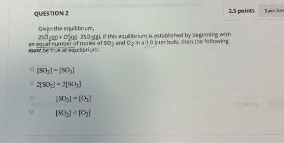 2.5 points Save Ans QUESTION 2 Given the equilibrium, 2SO2(g)+02(g) 2SO 3(g), if this equilibrium, is established by beginnin