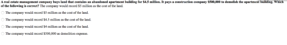 A real estate management company buys land that contains an abandoned apartment building for S4.5 million. It pays a construction company S500,000 to demolish the apartment building. Which of the following is correct? The company would record $5 million as the cost of the land. The company would record $5 million as the cost of the land. e company would record $4.5 million as the cost of the land The company would record $4 million as the cost of the land. The company would record S500,000 as demolition expense Th