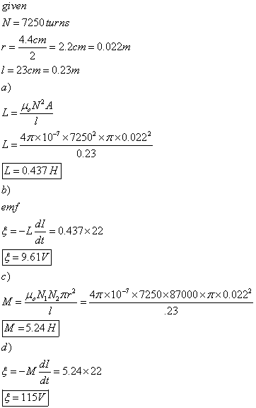 N = 7250 turns 4.4cm r = = 2.2cm = 0.022m 23cm = 0.23m a) 47× 10-7 ×72503x π×0.0222 0.23 L=0,437 H b) dl dt 5--L-= 0.437x22 5-9.61% c) μ N,N,Tr2 4TX10-7x7250 × 87000 × π× 0.0222 23 M =524H d) 5--M-=5.24 × 22 5-115び dl dt