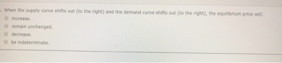 . When the supply curve shifts out to the right) and the demand curve shifts out to the right), the equilibrium price will: i