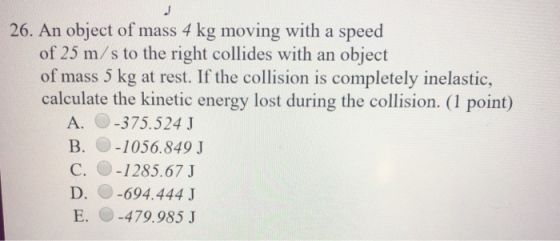 26. An object of mass 4 kg moving with a speed of 25 m/s to the right collides with an object of mass 5 kg at rest. If the co