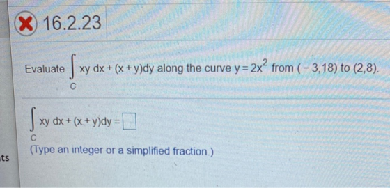 X 16.2.23 Evaluate si xy dx + (x + y)dy along the curve y= 2x² from (-3,18) to (2,8). C { xy dx xy dx + (x + y)dy = С (Type a