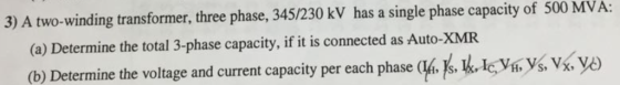 3) A two-winding transformer, three phase, 345/230 kV has a single phase capacity of 500 MVA: (a) Determine the total 3-phase capacity, if it is connected as Auto-XMR (b) Determine the voltage and current capacity per each phase Js. LI V, s, V