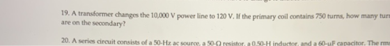 19. A transformer changes the 10,000 V power line to 120 V. If the primary coil contains 750 turns, how many tur are on the s