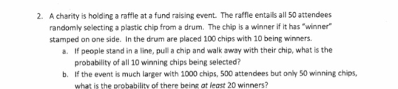 A charity is holding a raffle at a fund raising event. The raffle entails all 50 attendees randomly selecting a plastic chip from a drum. The chip is a winner if it has winner 2. stamped on one side. In the drum are placed 100 chips with 10 being winners a. If people stand in a line, pull a chip and walk away with their chip, what is the probability of all 10 winning chips being selected? b. If the event is much larger with 1000 chips, 500 attendees but only 50 winning chips, what is the probability of there being at least 20 winners?