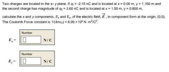 Two charges are located in the x-y plane. If q1--2.15 nC and is located atx-0.00 m, y 1.160 m and the second charge has magnitude of q2 = 3.60 nC and is located at x = 1.50 m, y = 0.800 m, calculate the x and y components, Ex and Ey, of the electric field, E, in component form at the origin, (0,0) The Coulomb Force constant is 114πε。,-899 10° N. m2/C2. Number N/C Number N/C