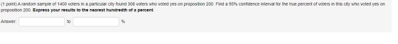 (1 point) A random sample of 1400 voters in a particular city found 308 voters who voted yes on proposition 200. Find a 95% c