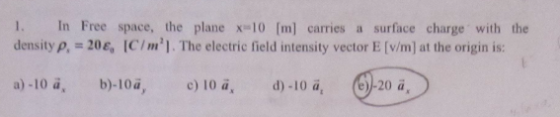 1. In Free space, the planex 10 [m) carries a surface charge with the density p, - 20, ICIm]. The electric field intensity vector E [v/m] at the origin is: b). 10a, @n e) 10 ai d)-10 a.