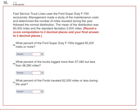 5.00 points Fast Service Truck Lines uses the Ford Super Duty F-750 exclusively. Management made a study of the maintenance costs and determined the number of miles traveled during the year followed the normal distribution. The mean of the distribution was 60,000 miles and the standard deviation 2,000 miles. (Round z- score computation to 2 decimal places and your final answer to 2 decimal places.) eWhat percent of the Ford Super Duty F-750s logged 65,200 miles or more? Percent What percent of the trucks logged more than 57,060 but less o than 58,280 miles? Percent What percent of the Fords traveled 62,000 miles or less during the year? Percent