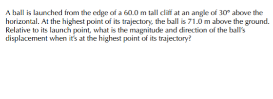 A ball is launched from the edge of a 60.0 m tall cliff at an angle of 30° above the horizontal. At the highest point of its trajectory, the ball is 71.0 m above the ground. Relative to its launch point, what is the magnitude and direction of the balls displacement when its at the highest point of its trajectory
