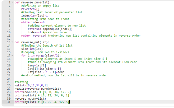 1 def reverse_pure(1st): #defining an empty list reversed-[] #finding last index of parameter list index-len(1st)-1 #iterating from rear to front while index>-e: 4 9 1e #adding current element to new list reversed.append (1st[index]) index-=1 #previous index return reversed #returning new list containing elements in reverse order 12 13- 14 15 16 17 18 19 def reverse-mut(1st): #finding the length of 1st list size-len(lst) #looping from i-e to i size/2 for i in range(size//2): #swapping elements at index i and index size-i-i #that is swapping ith element from front and ith element from rear temp-1st[i] 1st[i]-lstisize-1-i] 1st[size - 1 - i]-temp #end of method, now the 1st will be in reverse order. 24 25 26 27 28 29 30 31 #testing myList-[5,12,34,0,1] newList-reverse_pure(myList) print(newList) # [1, 0, 34, 12, 5] print(myList) # [5, 12, 34, 0, 1] reverse_mut(myList) print(myList) # [1, , 34, 12, 5]