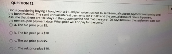 QUESTION 12 1 Eric is considering buying a bond with a $1,000 par value that has 16 semi-annual coupon payments remaining unt