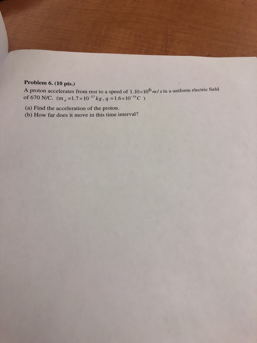 Problem 6. (10 pts.) A proton accelerates from rest to a speed of 1.10x10 m/s in a uniform electric field of 670 N/C. (m, -1.7x10-kg, q 1.6x10- C (a) Find the acceleration of the proton. (b) How far does it move in this time interval?