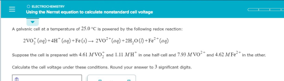 O ELECTROCHEMISTRY Using the Nernst equation to calculate nonstandard cell voltage A galvanic cell at a temperature of 25.0 °