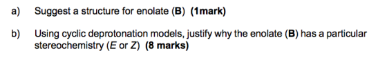 a) Suggest a structure for enolate (B) (1mark) b) Using cyclic deprotonation models, justify why the enolate (B) has a partic