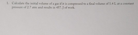 1. Calculate the initial volume of a gas if it is compressed to a final volume of 1.4 L at a constant pressure of 2.7 atm and results in 457.J of work.