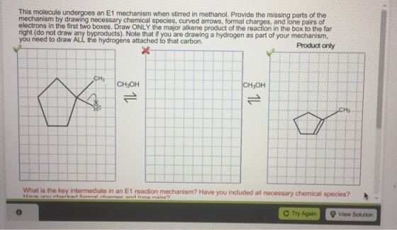 This molecule undergoes an E1 mechanism when stirred in methanol. Provide the missing parts of the mechanism by drawing necessary chemical species, curved arrows, formal charges, and lone pairs of electrons in the first two boxes. Draw ONLY the major alkene product of the reaction in the box to the far right (do not draw any byproducts). Note that if you are drawing a hydrogen as part of your mechanism, you need to draw ALL the hydrogens attached to that carbon. Product only CH3 CH3OH CH3OH H3 What is the key intermediate in an E1 reaction mechanism? Have you included all necessary chemical species? C Try Again View Solution