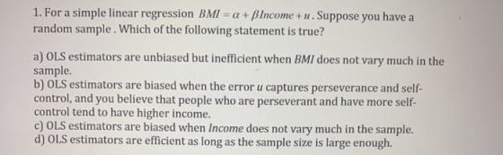1. For a simple linear regression BMI = a + BIncome+u. Suppose you have a random sample. Which of the following statement is
