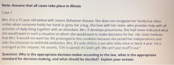 Note: Assume that all cases take place in Illinois Case 1 Mrs. R is a 72-year-old widow with severe Alzheimer disease. She does not recognize her family but often smiles when someone holds her hand or gives her a hug. She lives with her sister, who provides help with all activities of daily living together with an attendant. Mrs. R develops pneumonia. She had never indicated what she would want in such a situation or whom she would want to make decisions for her. Her sister believes that Mrs. R would not want her life prolonged in this condition because she prized her independence and asks the physician to withhold antibiotics. Mrs. Rs only child is a son who visits once or twice a year. He is outraged at this request. He asserts,Life is sacred; its Gods gift. We cant just snuff it out Question: Who is the appropriate decision-maker according to the law, what is the appropriate standard for decision-making, and what should be decided? Explain your answer.