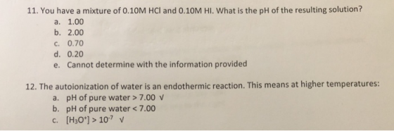 11. You have a mixture of 0.10M HCl and 0.10M HI. What is the pH of the resulting solution? a. 1.00 b. 2.00 C. 0.70 d. 0.20 e