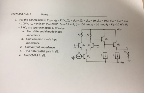 ECEN 460 Quiz 5 Name 1. For the opAmp below, Vcc Vee 12 V, Bo Paoo80, Bos 100, VA VA2 VAS 100 mA, 13 = 10 mA, R2 = R,-10 kS2. RL = 100 v, Va4 = infinity, Vas-200V, las = 0.4 mA, = 1 kQ, use approximation ro=VA/ICE. a. Find differential mode input impedance. b. Find common mode input 0% impedance 04 c. Find output impedance. d. Find differential gain in dB. e. Find CMRR in dB Ias FO Ez