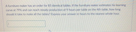 A furniture maker has an order for 85 identical tables. If the furniture maker estimates his learning curve at 79% and can reach steady production of 9 hours per table on the 4th table, how long should it take to make all the tables? Express your answer in hours to the nearest whole hour.