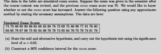 The data in the table are simulated exam scores. Suppose the exam was given in the semester after the course content was revised, and the previous mean exam score was 70. We would like to know whether or not the mean score has increased. Answer the following question using any approximate method by stating the necessary assumptions. The data are here: Simulated Exam Scores 75 70 88 80 80 66 65 68 85 80 78 72 69 75 86 96 77 81 76 80 66 65 78 87 88 75 85 84 66 78 76 74 85 64 76 75 76 74 81 76 (a) State the null and alternative hypothesis, and carry out the hypothesis test using the significance level of α-: 0.05. (b) Construct a 90% confidence interval for the mean score.