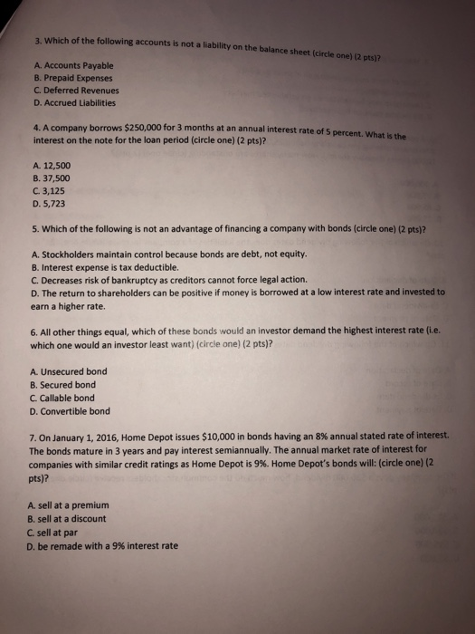 3. Which of the following accounts is not a liability on the balance sheet (circle one) (2 pts)? A. Accounts Payable B. Prepaid Expenses C. Deferred Revenues D. Accrued Liabilities 4. A company borrows $250,000 for 3 months at an annual interest rate of 5 percent. What is the interest on the note for the loan period (circle one) (2 pts)? A. 12,500 B. 37,500 C. 3,125 D. 5,723 5. Which of the following is not an advantage of financing a company with bonds (circle one) (2 pts)? A. Stockholders maintain control because bonds are debt, not equity. B. Interest expense is tax deductible. C. Decreases risk of bankruptcy as creditors cannot force legal action. D. The return to shareholders can be positive if money is borrowed at a low interest rate and invested to earn a higher rate. 6. All other things equal, which of these bonds would an investor demand the highest interest rate (i.e. which one would an investor least want) (circle one) (2 pts)? A Unsecured bond B. Secured bond C. Callable bond D. Convertible bond 7, On January 1, 2016, Home Depot issues $10,000 in bonds having an 8% annual stated rate of interest. The bonds mature in 3 years and pay interest semiannually. The annual market rate of interest for companies with similar credit ratings as Home Depot is 9%. Home Depots bonds will: (circle one) (2 pts)? A. sell at a premium B. sell at a discount C. sell at par D. be remade with a 9% interest rate