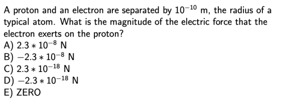 A proton and an electron are separated by 10-10 m, the radius of a typical atom. What is the magnitude of the electric force that the electron exerts on the proton? A) 2.3 10-8 N B)-2.3 10-8 N C) 2.3 10-18 N D)-2.3 10-18 N E) ZERO