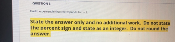 QUESTION 3 Find the percentile that corresponds to z 2 State the answer only and no additional work. Do not state the percent sign and state as an integer. Do not round the answer.