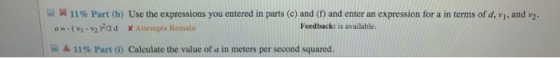 a ss 11% Part (h) Use the expressions you entered in parts (c) and (f) and enter an expression for a in terms ofd, vi, and 2. a-(v v2F2d Attempts Remaln Feedback: is available. ム11% Part (i) Calculate the value of a in meters per second squared.