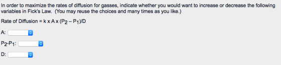 In order to maximize the rates of diffusion for gasses, indicate whether you would want to increase or decrease the following variables in Ficks Law. (You may reuse the choices and many times as you like.) A: P2-P1 D:
